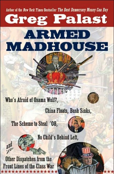 Armed madhouse : who's afraid of Osama Wolf?, China floats, Bush sinks, the scheme to steal '08, no child's behind left, and other dispatches from the front lines of the class war / Greg Palast.
