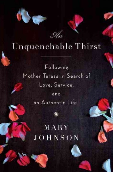 An unquenchable thirst : following Mother Teresa in search of love, service, and an authentic life / Mary Johnson.