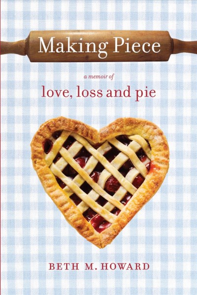Making piece : a memoir of love, loss, and pie / Beth M. Howard.