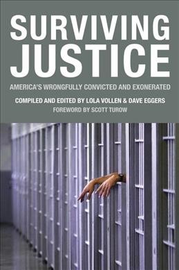 Surviving justice : America's wrongfully convicted and exonerated / edited by Lola Vollen and Dave Eggers ; managing editor, Colin Dabkowski ; production manager, Christopher Ying ; general editors, Noria Jablonski ... [et al.] ; interviews and reporting completed by students at the University of California, Berkeley Graduate School of Journalism, Neil Berman ... [et al.] ; additional reporting by, Dominic Luxford ... [et al.].