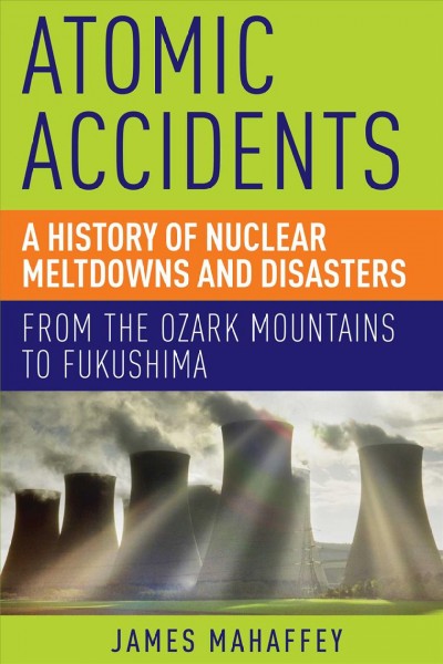 Atomic accidents : a history of nuclear meltdowns and disasters : from the Ozark Mountains to Fukushima / James Mahaffey.