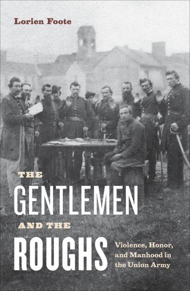 The gentlemen and the roughs : manhood, honor, and violence in the Union Army / Lorien Foote.