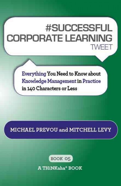 #Successful corporate learning tweet book05 : everything you need to know about knowledge management in practice in 140 characters or less / by Michael Prevou and Mitchell Levy ; forword by Kent Greenes.