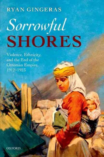 Sorrowful shores : violence, ethnicity, and the end of the Ottoman Empire, 1912-1923 / Ryan Gingeras.
