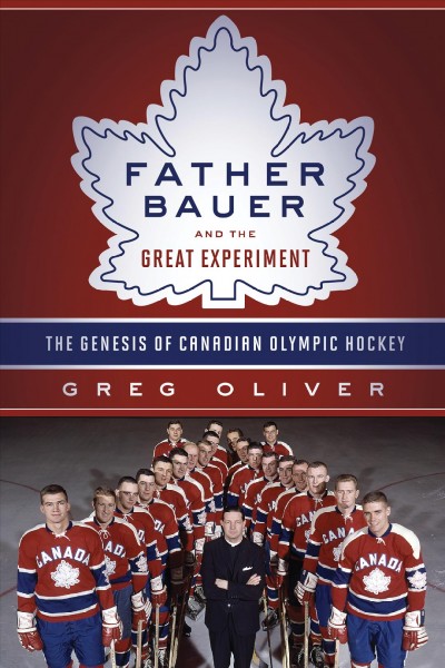 Father Bauer and the great experiment : the genesis of Canadian Olympic hockey / Greg Oliver.