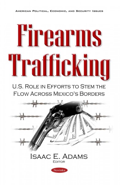 Firearms trafficking : U.S. role in efforts to stem the flow across Mexico's borders / Isaac E. Adams, editor.