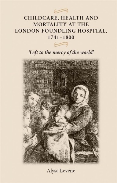 Childcare, health and mortality at the London Foundling Hospital, 1741-1800 : "Left to the mercy of the world" / ALYSA LEVENE.