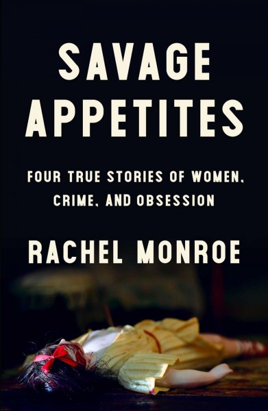 Savage appetites : four true stories of women, crime, and obsession / Rachel Monroe.