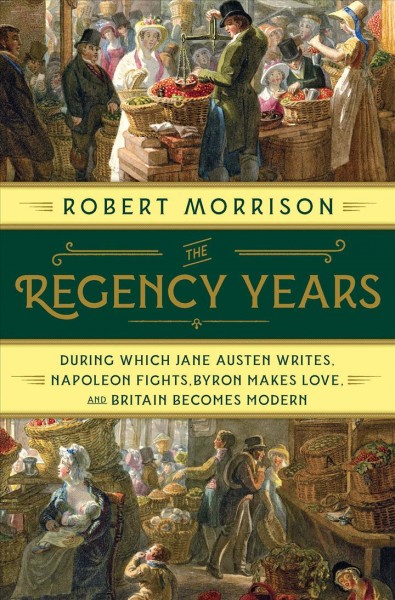 The Regency years : during which Jane Austen writes, Napoleon fights, Byron makes love, and Britain becomes modern / Robert Morrison.