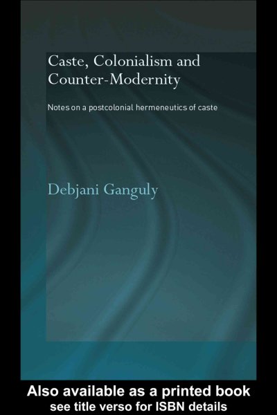 Caste, colonialism and counter-modernity : notes on a postcolonial hermeneutics of caste / Debjani Ganguly.