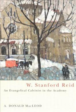 W. Stanford Reid : an evangelical Calvinist in the academy / A. Donald MacLeod.
