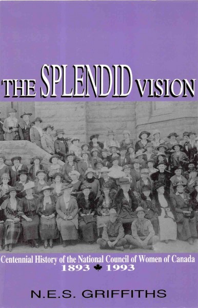 The splendid vision : centennial history of the National Council of Women of Canada : 1893-1993 / by N.E.S. Griffiths.