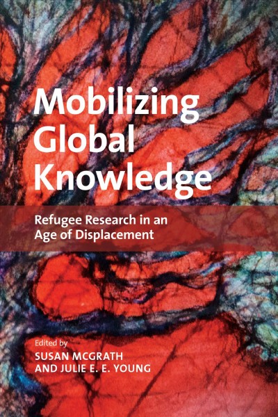 Mobilizing global knowledge : refugee research in an age of displacement / edited by Susan McGrath and Julie E.E. Young.
