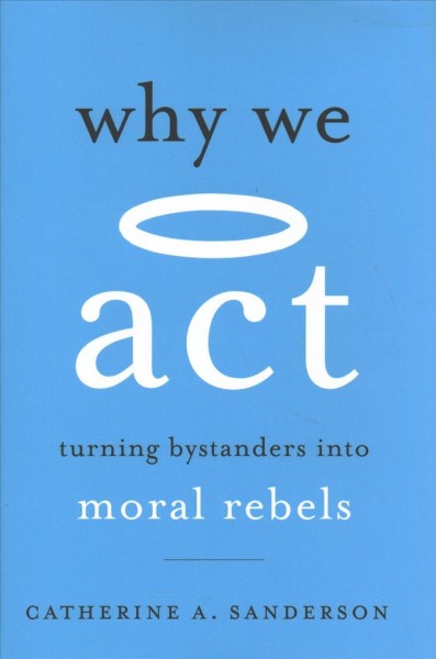 Why we act : turning bystanders into moral rebels / Catherine A. Sanderson.