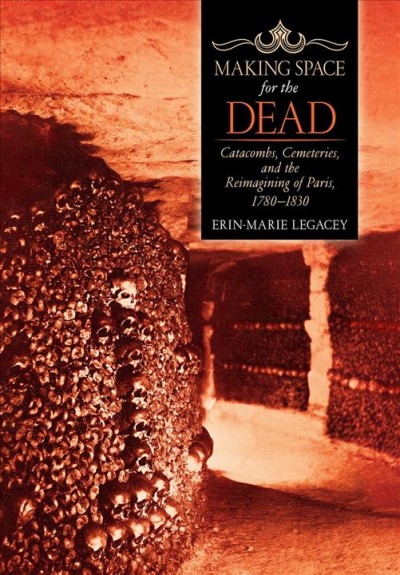 Making space for the dead : catacombs, cemeteries, and the reimagining of Paris, 1780-1830 / Erin-Marie Legacey