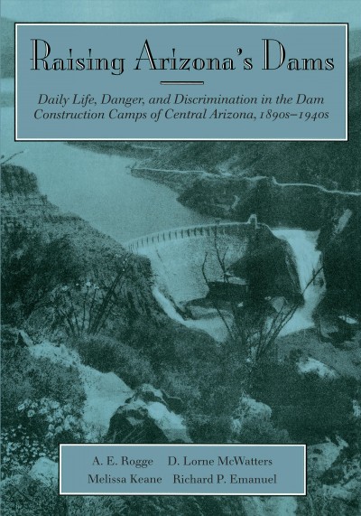 Raising Arizona's dams : daily life, danger, and discrimination in the dam construction camps of central Arizona, 1890s-1940s / A.E. Rogge [and others].