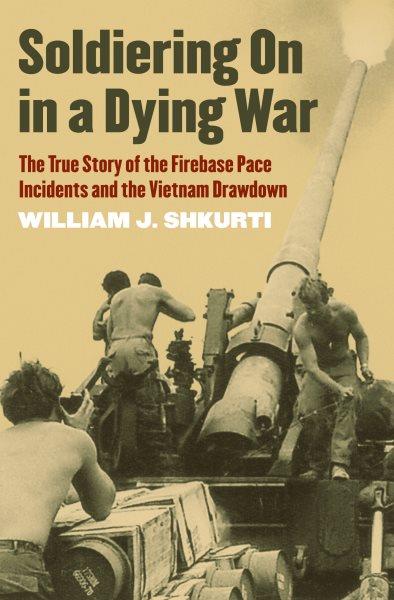 Soldiering On in a Dying War : The True Story of the Firebase Pace Incidents and the Vietnam Drawdown / William J. Shkurti.