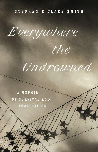 Everywhere the undrowned : a memoir of survival and imagination / Stephanie Clare Smith.